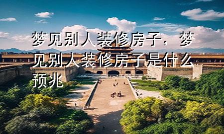 梦见别人装修房子，梦见别人装修房子是什么预兆