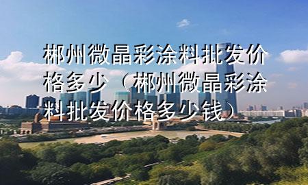郴州微晶彩涂料批发价格多少（郴州微晶彩涂料批发价格多少钱）
