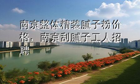 南京整体精装腻子粉价格，南京刮腻子工人招聘