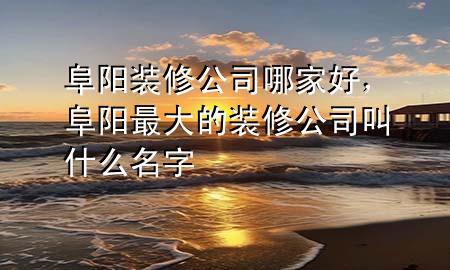 阜阳装修公司哪家好，阜阳最大的装修公司叫什么名字