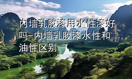 内墙乳胶漆用水性漆好吗-内墙乳胶漆水性和油性区别