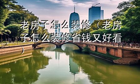 老房子怎么装修（老房子怎么装修省钱又好看）