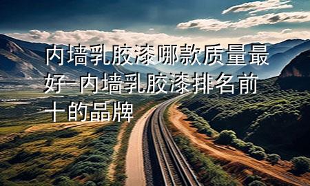 内墙乳胶漆哪款质量最好-内墙乳胶漆排名前十的品牌