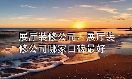 展厅装修公司，展厅装修公司哪家口碑最好