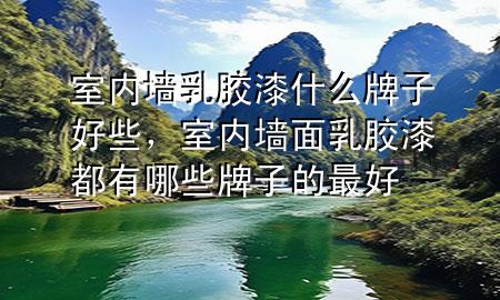 室内墙乳胶漆什么牌子好些，室内墙面乳胶漆都有哪些牌子的最好