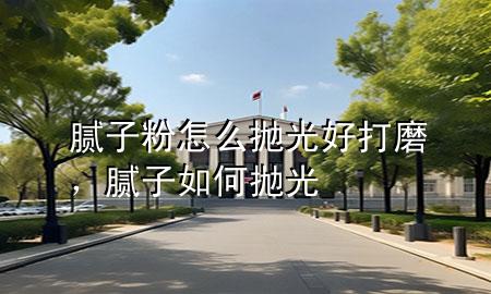 腻子粉怎么抛光好打磨，腻子如何抛光