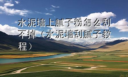 水泥墙上腻子粉怎么刮不掉（水泥墙刮腻子教程）