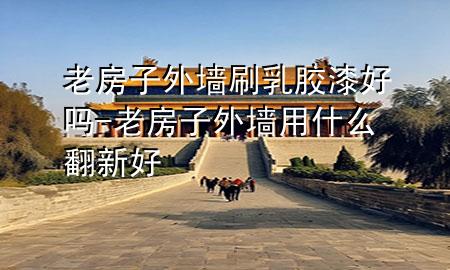 老房子外墙刷乳胶漆好吗-老房子外墙用什么翻新好