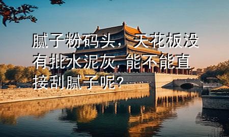 腻子粉码头，天花板没有批水泥灰,能不能直接刮腻子呢?