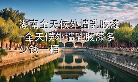 湖南全天候外墙乳胶漆-全天候外墙乳胶漆多少钱一桶