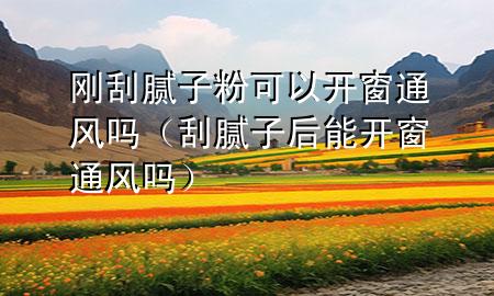 刚刮腻子粉可以开窗通风吗（刮腻子后能开窗通风吗）