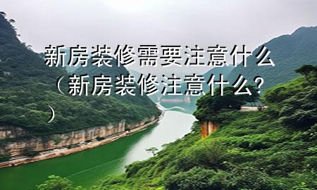 新房装修需要注意什么（新房装修注意什么?）