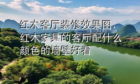 红木客厅装修效果图，红木家具的客厅配什么颜色的墙壁好看