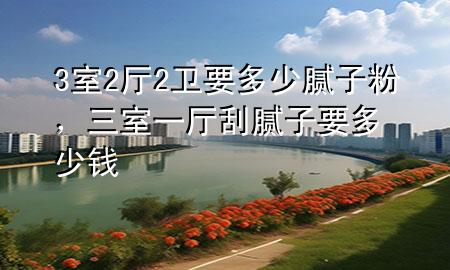 3室2厅2卫要多少腻子粉，三室一厅刮腻子要多少钱