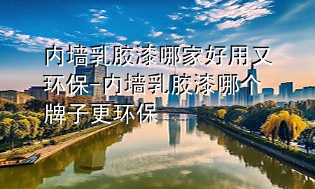 内墙乳胶漆哪家好用又环保-内墙乳胶漆哪个牌子更环保