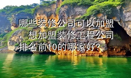 哪些装修公司可以加盟，想加盟装修工程公司排名前10的哪家好?