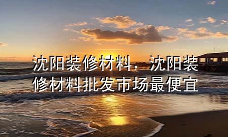 沈阳装修材料，沈阳装修材料批发市场最便宜