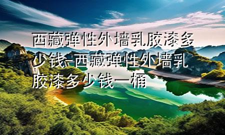 西藏弹性外墙乳胶漆多少钱-西藏弹性外墙乳胶漆多少钱一桶