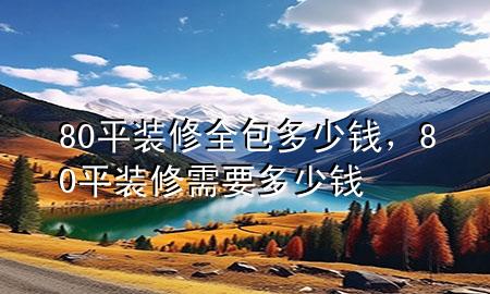 80平装修全包多少钱，80平装修需要多少钱