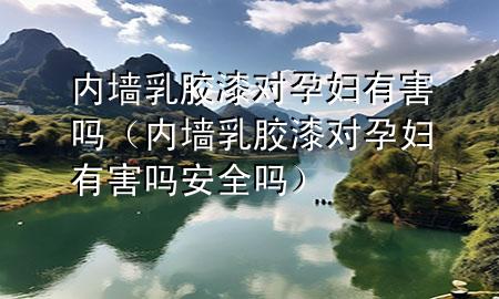 内墙乳胶漆对孕妇有害吗（内墙乳胶漆对孕妇有害吗安全吗）
