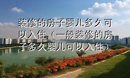装修的房子婴儿多久可以入住（一般装修的房子多久婴儿可以入住）