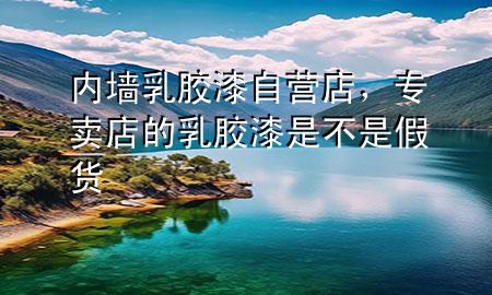 内墙乳胶漆自营店，专卖店的乳胶漆是不是假货