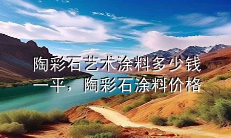 陶彩石艺术涂料多少钱一平，陶彩石涂料价格