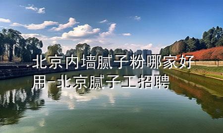 北京内墙腻子粉哪家好用-北京腻子工招聘