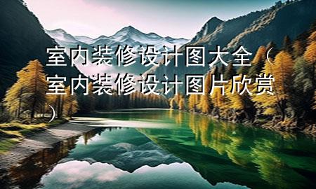 室内装修设计图大全（室内装修设计图片欣赏）