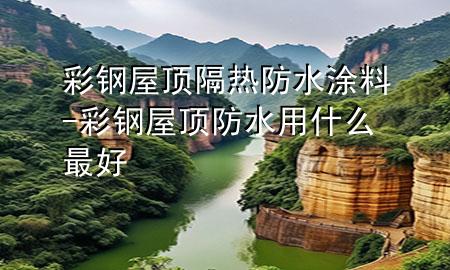 彩钢屋顶隔热防水涂料-彩钢屋顶防水用什么最好