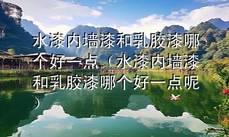 水漆内墙漆和乳胶漆哪个好一点（水漆内墙漆和乳胶漆哪个好一点呢）