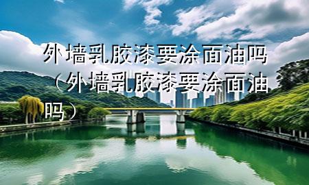 外墙乳胶漆要涂面油吗（外墙乳胶漆要涂面油吗）