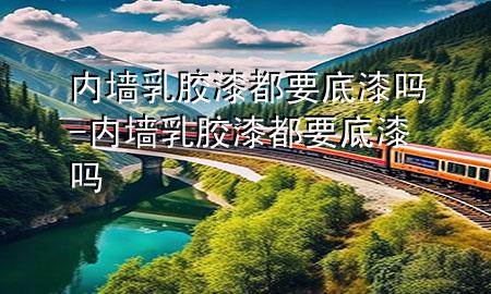 内墙乳胶漆都要底漆吗-内墙乳胶漆都要底漆吗