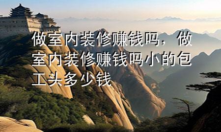 做室内装修赚钱吗，做室内装修赚钱吗小的包工头多少钱