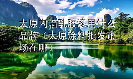 太原内墙乳胶漆用什么品牌（太原涂料批发市场在哪）