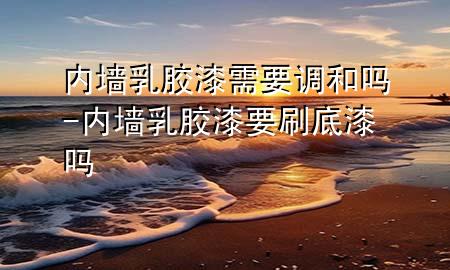 内墙乳胶漆需要调和吗-内墙乳胶漆要刷底漆吗