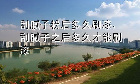 刮腻子粉后多久刷漆，刮腻子之后多久才能刷漆