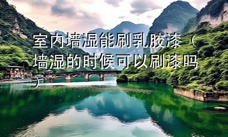 室内墙湿能刷乳胶漆（墙湿的时候可以刷漆吗）