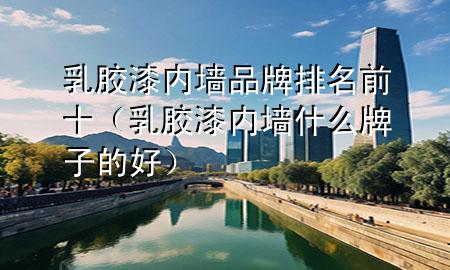 乳胶漆内墙品牌排名前十（乳胶漆内墙什么牌子的好）