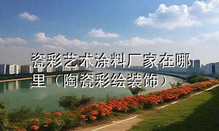 瓷彩艺术涂料厂家在哪里（陶瓷彩绘装饰）