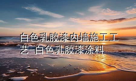 白色乳胶漆内墙施工工艺-白色乳胶漆涂料