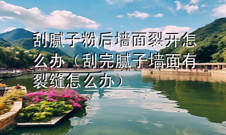 刮腻子粉后墙面裂开怎么办（刮完腻子墙面有裂缝怎么办）