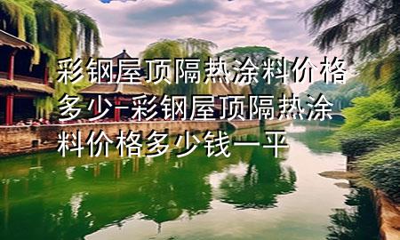 彩钢屋顶隔热涂料价格多少-彩钢屋顶隔热涂料价格多少钱一平