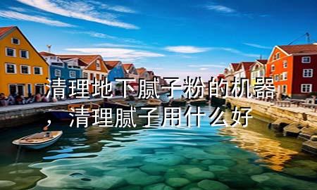 清理地下腻子粉的机器，清理腻子用什么好