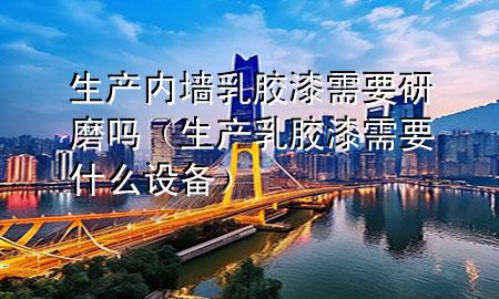 生产内墙乳胶漆需要研磨吗（生产乳胶漆需要什么设备）