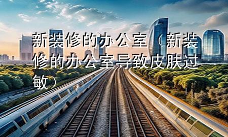 新装修的办公室（新装修的办公室导致皮肤过敏）