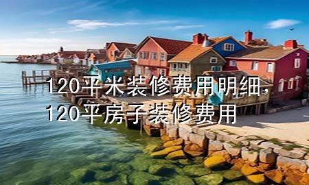120平米装修费用明细，120平房子装修费用