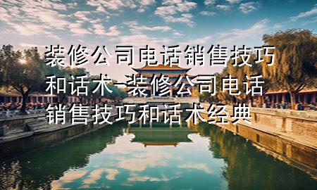 装修公司电话销售技巧和话术-装修公司电话销售技巧和话术经典