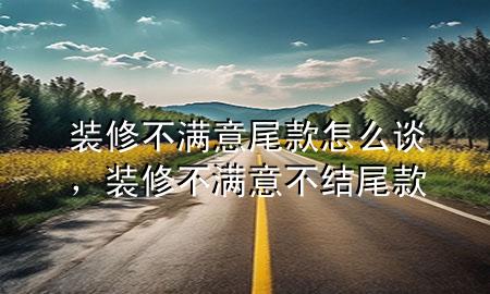 装修不满意尾款怎么谈，装修不满意不结尾款