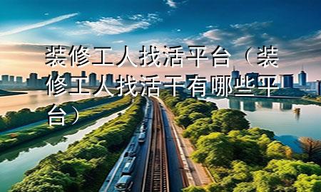 装修工人找活平台（装修工人找活干有哪些平台）